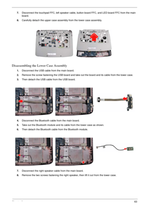 Page 67Chapter 363
7.Disconnect the touchpad FFC, left speaker cable, button board FFC, and LED board FFC from the main 
board.
8.Carefully detach the upper case assembly from the lower case assembly.
Disassembling the Lower Case Assembly
1.Disconnect the USB cable from the main board.
2.Remove the screw fastening the USB board and take out the board and its cable from the lower case.
3.Then detach the USB cable from the USB board.
4.Disconnect the Bluetooth cable from the main board.
5.Take out the Bluetooth...