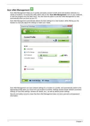 Page 2620Chapter 1
Acer eNet Management 
Acer eNet Management helps you to quickly and easily connect to both wired and wireless networks in a 
variety of locations. To access this utility, either click on the “Acer eNet Management” icon on your notebook, 
or start the program from the Start menu. You also have the option to set Acer eNet Management to start 
automatically when you boot up your PC.
Acer eNet Management automatically detects the best settings for a new location, while offering you the 
freedom...