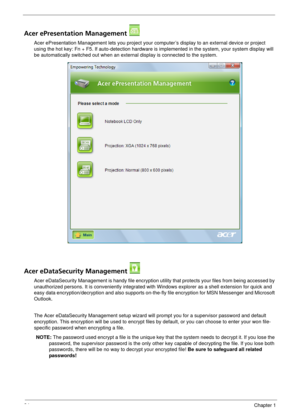 Page 3024Chapter 1
Acer ePresentation Management 
Acer ePresentation Management lets you project your computer’s display to an external device or project 
using the hot key: Fn + F5. If auto-detection hardware is implemented in the system, your system display will 
be automatically switched out when an external display is connected to the system.
Acer eDataSecurity Management 
Acer eDataSecurity Management is handy file encryption utility that protects your files from being accessed by 
unauthorized persons. It...