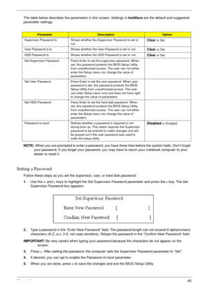 Page 51Chapter 245
The table below describes the parameters in this screen. Settings in boldface are the default and suggested 
parameter settings.
NOTE: When you are prompted to enter a password, you have three tries before the system halts. Don’t forget 
your password. If you forget your password, you may have to return your notebook computer to your 
dealer to reset it.
Setting a Password
Follow these steps as you set the supervisor, user, or hard disk password:
1.Use the w and y keys to highlight the Set...