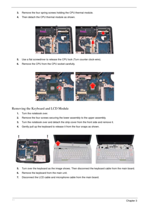 Page 6460Chapter 3
3.Remove the four spring screws holding the CPU thermal module.
4.Then detach the CPU thermal module as shown.
5.Use a flat screwdriver to release the CPU lock (Turn counter clock-wire).
6.Remove the CPU from the CPU socket carefully.
Removing the Keyboard and LCD Module
1.Turn the notebook over.
2.Remove the four screws securing the lower assembly to the upper assembly.
3.Turn the notebook over and detach the strip cover from the front side and remove it.
4.Gently pull up the keyboard to...