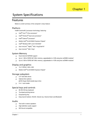 Page 11Chapter 11
Features
Below is a brief summary of the computer’s many feature:
Platform
Intel® Centrino® 2 processor technology, featuring:
Intel® Core™2 Duo processor*
Intel® Pentium® dual-core processor*
Intel® Celeron® processor*
Mobile Intel® GL40/GM45 Express Chipset*
Intel® Wireless WiFi Link 5100/5300*
Acer InviLink™ Nplify™ 802.11b/g/Draft-N*
Acer InviLink™ 802.11b/g*
System Memory
Dual-channel SDRAM support
Up to 1 GB of DDR2 667 MHz memory, upgradeable to 2 GB using two soDIMM modules*...