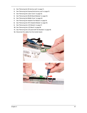 Page 101Chapter 391
2.See “Removing the SD dummy card” on page 51.
3.See “Removing the ExpressCard dummy card” on page 51.
4.See “Removing the Lower Cover” on page 52.
5.See “Removing the WLAN Board Modules” on page 54.
6.See “Removing the Middle Cover” on page 62.
7.See “Removing the Heatsink Fan Module” on page 64.
8.See “Removing the CPU Heatsink Module” on page 65.
9.See “Removing the LCD Module” on page 67.
10.See “Removing the LCD Bezel” on page 88.
11 .See “Removing the LCD panel with the Brackets” on...