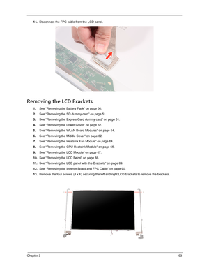 Page 103Chapter 393
14.Disconnect the FPC cable from the LCD panel. 
Removing the LCD Brackets
1.See “Removing the Battery Pack” on page 50.
2.See “Removing the SD dummy card” on page 51.
3.See “Removing the ExpressCard dummy card” on page 51.
4.See “Removing the Lower Cover” on page 52.
5.See “Removing the WLAN Board Modules” on page 54.
6.See “Removing the Middle Cover” on page 62.
7.See “Removing the Heatsink Fan Module” on page 64.
8.See “Removing the CPU Heatsink Module” on page 65.
9.See “Removing the LCD...