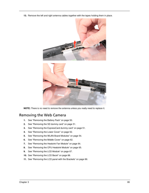 Page 105Chapter 395
13.Remove the left and right antenna cables together with the tapes holding them in place.   
NOTE: There is no need to remove the antenna unless you really need to replace it.
Removing the Web Camera
1.See “Removing the Battery Pack” on page 50.
2.See “Removing the SD dummy card” on page 51.
3.See “Removing the ExpressCard dummy card” on page 51.
4.See “Removing the Lower Cover” on page 52.
5.See “Removing the WLAN Board Modules” on page 54.
6.See “Removing the Middle Cover” on page 62....