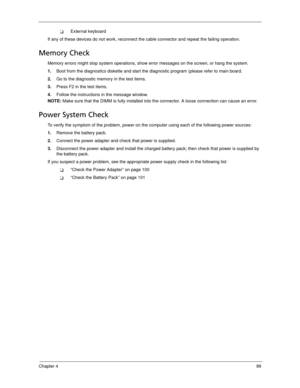 Page 109Chapter 499
External keyboard
If any of these devices do not work, reconnect the cable connector and repeat the failing operation. 
Memory Check
Memory errors might stop system operations, show error messages on the screen, or hang the system.
1.Boot from the diagnostics diskette and start the diagnostic program (please refer to main board.
2.Go to the diagnostic memory in the test items.
3.Press F2 in the test items.
4.Follow the instructions in the message window.
NOTE: Make sure that the DIMM is...