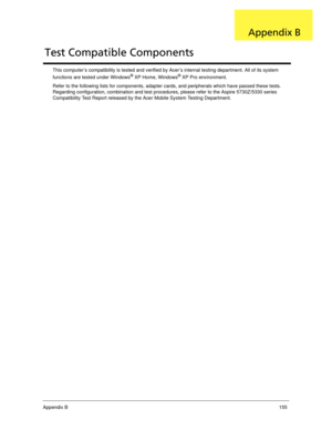 Page 165Appendix B155
This computer’s compatibility is tested and verified by Acer’s internal testing department. All of its system 
functions are tested under Windows® XP Home, Windows® XP Pro environment. 
Refer to the following lists for components, adapter cards, and peripherals which have passed these tests. 
Regarding configuration, combination and test procedures, please refer to the Aspire 5730Z/5330 series 
Compatibility Test Report released by the Acer Mobile System Testing Department.
Test Compatible...