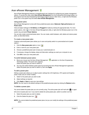 Page 2818Chapter 1
Acer ePower Management 
Acer ePower Management features a straightforward user interface for configuring your power management 
options. To access this utility, select Acer ePower Management from the Empowering Technology toolbar, run 
the program from the Acer Empowering Technology program group in Start menu, or right-click the Windows 
power icon in the system tray and select Acer ePower Management.
Using power plans
Acer ePower Management comes with three predefined power plans: Balanced,...