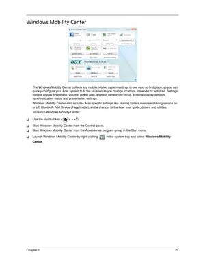 Page 33Chapter 123
Windows Mobility Center
The Windows Mobility Center collects key mobile-related system settings in one easy-to-find place, so you can 
quickly configure your Acer system to fit the situation as you change locations, networks or activities. Settings 
include display brightness, volume, power plan, wireless networking on/off, external display settings, 
synchronization status and presentation settings.
Windows Mobility Center also includes Acer-specific settings like sharing folders...