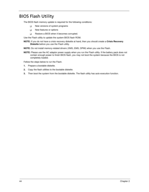 Page 5444Chapter 2
BIOS Flash Utility
The BIOS flash memory update is required for the following conditions:
New versions of system programs
New features or options
Restore a BIOS when it becomes corrupted. 
Use the Flash utility to update the system BIOS flash ROM.
NOTE: If you do not have a crisis recovery diskette at hand, then you should create a Crisis Recovery 
Diskette before you use the Flash utility.
NOTE: Do not install memory-related drivers (XMS, EMS, DPMI) when you use the Flash.
NOTE: Please...