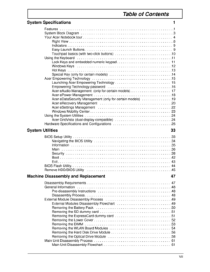 Page 7VII
Table of Contents
System Specifications  1
Features  . . . . . . . . . . . . . . . . . . . . . . . . . . . . . . . . . . . . . . . . . . . . . . . . . . . . . . . . . . . .1
System Block Diagram  . . . . . . . . . . . . . . . . . . . . . . . . . . . . . . . . . . . . . . . . . . . . . . . . .3
Your Acer Notebook tour . . . . . . . . . . . . . . . . . . . . . . . . . . . . . . . . . . . . . . . . . . . . . . .  4
Right View  . . . . . . . . . . . . . . . . . . . . . . . . . . . . . . . . . . . . . . ....