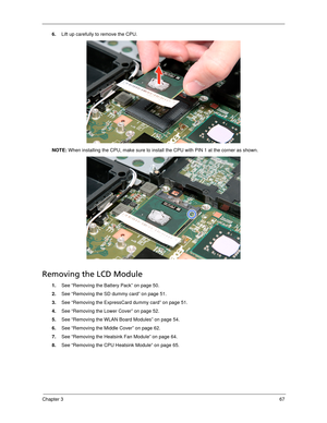 Page 77Chapter 367
6.Lift up carefully to remove the CPU. 
NOTE: When installing the CPU, make sure to install the CPU with PIN 1 at the corner as shown. 
Removing the LCD Module
1.See “Removing the Battery Pack” on page 50.
2.See “Removing the SD dummy card” on page 51.
3.See “Removing the ExpressCard dummy card” on page 51.
4.See “Removing the Lower Cover” on page 52.
5.See “Removing the WLAN Board Modules” on page 54.
6.See “Removing the Middle Cover” on page 62.
7.See “Removing the Heatsink Fan Module” on...