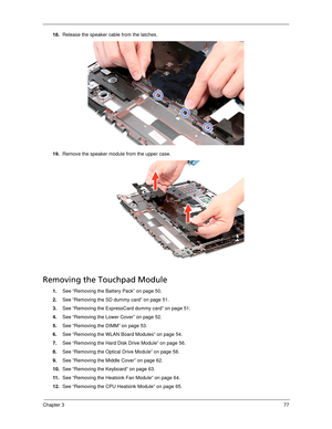 Page 87Chapter 377
18.Release the speaker cable from the latches.
19.Remove the speaker module from the upper case. 
Removing the Touchpad Module
1.See “Removing the Battery Pack” on page 50.
2.See “Removing the SD dummy card” on page 51.
3.See “Removing the ExpressCard dummy card” on page 51.
4.See “Removing the Lower Cover” on page 52.
5.See “Removing the DIMM” on page 53.
6.See “Removing the WLAN Board Modules” on page 54.
7.See “Removing the Hard Disk Drive Module” on page 56.
8.See “Removing the Optical...