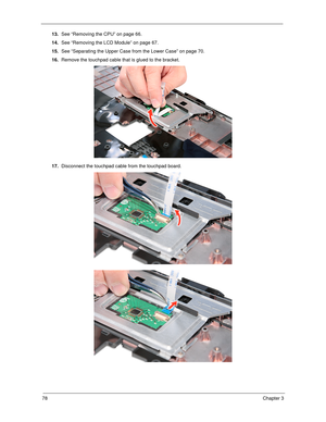 Page 8878Chapter 3
13.See “Removing the CPU” on page 66.
14.See “Removing the LCD Module” on page 67.
15.See “Separating the Upper Case from the Lower Case” on page 70.
16.Remove the touchpad cable that is glued to the bracket.
17.Disconnect the touchpad cable from the touchpad board.  