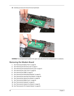 Page 9080Chapter 3
20.Carefully pry loose and remove the touch pad board. 
WARNING:The touchpad board is glued to the upper case, only remove the touchpad board if it is defective.
Removing the Modem Board 
1.See “Removing the Battery Pack” on page 50.
2.See “Removing the SD dummy card” on page 51.
3.See “Removing the ExpressCard dummy card” on page 51.
4.See “Removing the Lower Cover” on page 52.
5.See “Removing the DIMM” on page 53.
6.See “Removing the WLAN Board Modules” on page 54.
7.See “Removing the Hard...