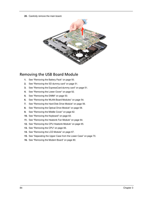 Page 9484Chapter 3
20.Carefully remove the main board. 
Removing the USB Board Module
1.See “Removing the Battery Pack” on page 50.
2.See “Removing the SD dummy card” on page 51.
3.See “Removing the ExpressCard dummy card” on page 51.
4.See “Removing the Lower Cover” on page 52.
5.See “Removing the DIMM” on page 53.
6.See “Removing the WLAN Board Modules” on page 54.
7.See “Removing the Hard Disk Drive Module” on page 56.
8.See “Removing the Optical Drive Module” on page 58.
9.See “Removing the Middle Cover” on...