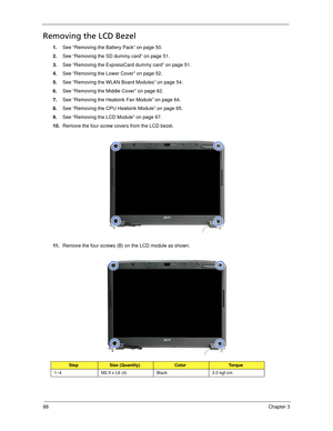 Page 9888Chapter 3
Removing the LCD Bezel
1.See “Removing the Battery Pack” on page 50.
2.See “Removing the SD dummy card” on page 51.
3.See “Removing the ExpressCard dummy card” on page 51.
4.See “Removing the Lower Cover” on page 52.
5.See “Removing the WLAN Board Modules” on page 54.
6.See “Removing the Middle Cover” on page 62.
7.See “Removing the Heatsink Fan Module” on page 64.
8.See “Removing the CPU Heatsink Module” on page 65.
9.See “Removing the LCD Module” on page 67.
10.Remove the four screw covers...