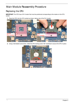 Page 112102Chapter 3
Main Module Reassembly Procedure
Replacing the CPU
IMPORTANT: The CPU has a Pin1 locator that must be positioned corresponding to the marker on the CPU 
socket.
1.Place the CPU into the CPU socket as shown, taking note of the Pin1 locator.
2.Using a flat-bladed screw driver, rotate the CPU locking screw 180° clockwise to secure the CPU in place.
Socket
Pin1 LocatorCPU
Pin1 Locator 