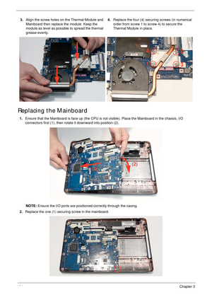 Page 114104Chapter 3
Replacing the Mainboard
3.Align the screw holes on the Thermal Module and 
Mainboard then replace the module. Keep the 
module as level as possible to spread the thermal 
grease evenly.4.Replace the four (4) securing screws (in numerical 
order from screw 1 to screw 4) to secure the 
Thermal Module in place.
1.Ensure that the Mainboard is face up (the CPU is not visible). Place the Mainboard in the chassis, I/O 
connectors first (1), then rotate it downward into position (2).
NOTE: Ensure...