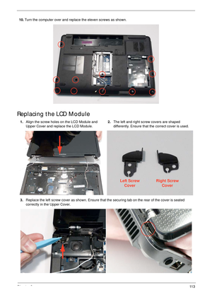 Page 123Chapter 311 3
Replacing the LCD Module
10.Turn the computer over and replace the eleven screws as shown.
1.Align the screw holes on the LCD Module and 
Upper Cover and replace the LCD Module.2.The left and right screw covers are shaped 
differently. Ensure that the correct cover is used.
3.Replace the left screw cover as shown. Ensure that the securing tab on the rear of the cover is seated 
correctly in the Upper Cover.
Left Screw
CoverRight Screw
Cover 