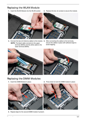 Page 131Chapter 3121
Replacing the WLAN Module
Replacing the DIMM Modules
1.Insert the WLAN Module into the WLAN socket.2.Replace the two (2) screws to secure the module.
3.Connect the two (2) Antenna cables to the module.
NOTE: The black cable connects to the upper 
terminal (MAIN) and the white cable to the 
lower terminal (MAIN).4.After connecting the cables to the terminals, 
secure the cables in place with adhesive tape to 
avoid trapping.
1.Insert the DIMM Module in place.2.Press down to lock the DIMM...