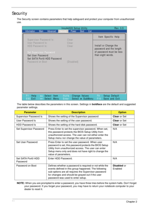Page 4030Chapter 2
Security
The Security screen contains parameters that help safeguard and protect your computer from unauthorized 
use.
The table below describes the parameters in this screen. Settings in boldface are the default and suggested 
parameter settings.
NOTE: When you are prompted to enter a password, you have three tries before the system halts. Don’t forget 
your password. If you forget your password, you may have to return your notebook computer to your 
dealer to reset it....