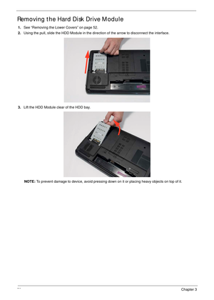 Page 6858Chapter 3
Removing the Hard Disk Drive Module 
1.See “Removing the Lower Covers” on page 52.
2.Using the pull, slide the HDD Module in the direction of the arrow to disconnect the interface.
3.Lift the HDD Module clear of the HDD bay.
NOTE: To prevent damage to device, avoid pressing down on it or placing heavy objects on top of it.  