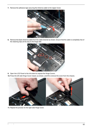 Page 75Chapter 365
7.Remove the adhesive tape securing the Antenna cable to the Upper Cover.
8.Remove the black Antenna cable from the cable channel as shown. Ensure that the cable is completely free of 
the retaining clips all the way to the hinge well.
9.Open the LCD Panel to the full extent to expose the Hinge Covers. 
10.Press the left side Hinge Cover inward, as shown, and lift to remove the cover from the chassis.
11 .Repeat the process for the right side Hinge Cover. 