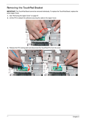 Page 8676Chapter 3
Removing the TouchPad Bracket
IMPORTANT: The TouchPad Board cannot be removed individually. To replace the TouchPad Board, replace the 
entire Upper Cover.
1.See “Removing the Upper Cover” on page 67.
2.Lift the FFC to detach the adhesive securing the cable to the Upper Cover.
3.Release the FFC locking latch and disconnect the TouchPad FFC from the cover. 