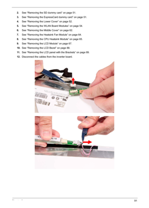 Page 101Chapter 391
2.See “Removing the SD dummy card” on page 51.
3.See “Removing the ExpressCard dummy card” on page 51.
4.See “Removing the Lower Cover” on page 52.
5.See “Removing the WLAN Board Modules” on page 54.
6.See “Removing the Middle Cover” on page 62.
7.See “Removing the Heatsink Fan Module” on page 64.
8.See “Removing the CPU Heatsink Module” on page 65.
9.See “Removing the LCD Module” on page 67.
10.See “Removing the LCD Bezel” on page 88.
11 .See “Removing the LCD panel with the Brackets” on...