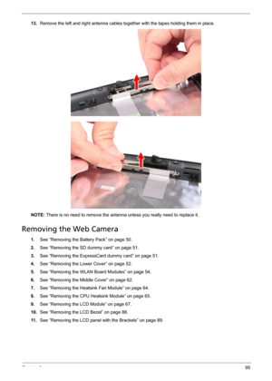 Page 105Chapter 395
13.Remove the left and right antenna cables together with the tapes holding them in place.   
NOTE: There is no need to remove the antenna unless you really need to replace it.
Removing the Web Camera
1.See “Removing the Battery Pack” on page 50.
2.See “Removing the SD dummy card” on page 51.
3.See “Removing the ExpressCard dummy card” on page 51.
4.See “Removing the Lower Cover” on page 52.
5.See “Removing the WLAN Board Modules” on page 54.
6.See “Removing the Middle Cover” on page 62....