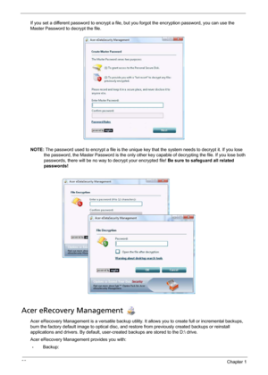Page 3020Chapter 1
If you set a different password to encrypt a file, but you forgot the encryption password, you can use the 
Master Password to decrypt the file.
NOTE: The password used to encrypt a file is the unique key that the system needs to decrypt it. If you lose 
the password, the Master Password is the only other key capable of decrypting the file. If you lose both 
passwords, there will be no way to decrypt your encrypted file! Be sure to safeguard all related 
passwords!
Acer eRecovery Management...