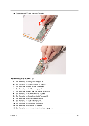 Page 101Chapter 393
14.Disconnect the FPC cable from the LCD panel. 
Removing the Antennas 
1.See “Removing the Battery Pack” on page 46.
2.See “Removing the SD Dummy Card” on page 47.
3.See “Removing the DIMM Module” on page 48.
4.See “Removing the Back Cover” on page 49.
5.See “Removing the Hard Disk Drive Module” on page 50.
6.See “Removing the WLAN Modules” on page 53.
7.See “Removing the Optical Drive Module” on page 55.
8.See “Removing the Middle Cover” on page 58.
9.See “Removing the Keyboard” on page...