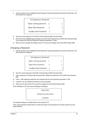 Page 43Chapter 235
1.Use the up/down keys to highlight the Set Supervisor Password parameter and press the Enter key. The 
Set Password box appears:
2.Type the current password in the Enter Current Password field and press Enter.
3.Press Enter twice without typing anything in the Enter New Password and Confirm New Password fields. 
The computer then sets the Supervisor Password parameter to “Clear”.
4.When you have changed the settings, press F10 to save the changes and exit the BIOS Setup Utility.
Changing a...