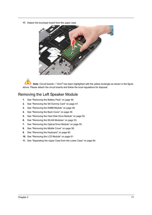 Page 79Chapter 371
17.Detach the touchpad board from the upper case. 
 Note: Circuit boards > 10cm
2 has been highlighted with the yellow rectangle as shown in the figure 
above. Please detach the circuit boards and follow the local regulations for disposal.
Removing the Left Speaker Module
1.See “Removing the Battery Pack” on page 46.
2.See “Removing the SD Dummy Card” on page 47.
3.See “Removing the DIMM Module” on page 48.
4.See “Removing the Back Cover” on page 49.
5.See “Removing the Hard Disk Drive...