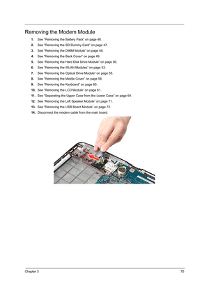 Page 83Chapter 375
Removing the Modem Module
1.See “Removing the Battery Pack” on page 46.
2.See “Removing the SD Dummy Card” on page 47.
3.See “Removing the DIMM Module” on page 48.
4.See “Removing the Back Cover” on page 49.
5.See “Removing the Hard Disk Drive Module” on page 50.
6.See “Removing the WLAN Modules” on page 53.
7.See “Removing the Optical Drive Module” on page 55.
8.See “Removing the Middle Cover” on page 58.
9.See “Removing the Keyboard” on page 60.
10.See “Removing the LCD Module” on page 61....