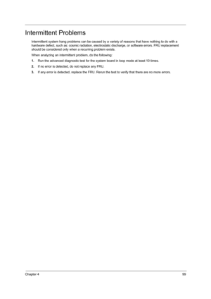 Page 107Chapter 499
Intermittent Problems
Intermittent system hang problems can be caused by a variety of reasons that have nothing to do with a 
hardware defect, such as: cosmic radiation, electrostatic discharge, or software errors. FRU replacement 
should be considered only when a recurring problem exists.
When analyzing an intermittent problem, do the following:
1.Run the advanced diagnostic test for the system board in loop mode at least 10 times.
2.If no error is detected, do not replace any FRU.
3.If any...