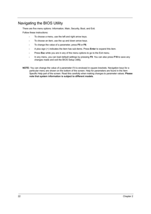 Page 3022Chapter 2
Navigating the BIOS Utility
There are five menu options: Information, Main, Security, Boot, and Exit.
Follow these instructions:
•To choose a menu, use the left and right arrow keys.
•To choose an item, use the up and down arrow keys.
•To change the value of a parameter, press F5 or F6.
•A plus sign (+) indicates the item has sub-items. Press Enter to expand this item.
•Press Esc while you are in any of the menu options to go to the Exit menu.
•In any menu, you can load default settings by...