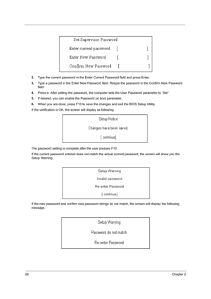 Page 3628Chapter 2
2.Type the current password in the Enter Current Password field and press Enter.
3.Type a password in the Enter New Password field. Retype the password in the Confirm New Password 
field.
4.Press e. After setting the password, the computer sets the User Password parameter to “Set”.
5.If desired, you can enable the Password on boot parameter.
6.When you are done, press F10 to save the changes and exit the BIOS Setup Utility.
If the verification is OK, the screen will display as following. 
The...