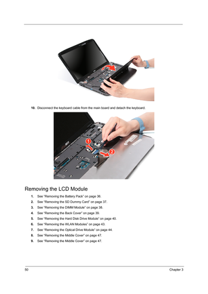 Page 5850Chapter 3
10.Disconnect the keyboard cable from the main board and detach the keyboard.   
Removing the LCD Module
1.See “Removing the Battery Pack” on page 36.
2.See “Removing the SD Dummy Card” on page 37.
3.See “Removing the DIMM Module” on page 38.
4.See “Removing the Back Cover” on page 39.
5.See “Removing the Hard Disk Drive Module” on page 40.
6.See “Removing the WLAN Modules” on page 43.
7.See “Removing the Optical Drive Module” on page 44.
8.See “Removing the Middle Cover” on page 47.
9.See...