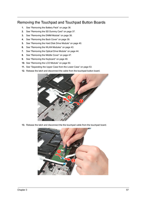 Page 65Chapter 357
Removing the Touchpad and Touchpad Button Boards
1.See “Removing the Battery Pack” on page 36.
2.See “Removing the SD Dummy Card” on page 37.
3.See “Removing the DIMM Module” on page 38.
4.See “Removing the Back Cover” on page 39.
5.See “Removing the Hard Disk Drive Module” on page 40.
6.See “Removing the WLAN Modules” on page 43.
7.See “Removing the Optical Drive Module” on page 44.
8.See “Removing the Middle Cover” on page 47.
9.See “Removing the Keyboard” on page 49.
10.See “Removing the...