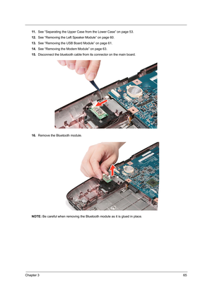 Page 73Chapter 365
11 .See “Separating the Upper Case from the Lower Case” on page 53.
12.See “Removing the Left Speaker Module” on page 60.
13.See “Removing the USB Board Module” on page 61.
14.See “Removing the Modem Module” on page 63.
15.Disconnect the bluetooth cable from its connector on the main board.
16.Remove the Bluetooth module. 
NOTE: Be careful when removing the Bluetooth module as it is glued in place.  