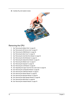 Page 8072Chapter 3
20.Carefully lift up the heatsink module. 
Removing the CPU 
1.See “Removing the Battery Pack” on page 36.
2.See “Removing the SD Dummy Card” on page 37.
3.See “Removing the DIMM Module” on page 38.
4.See “Removing the Back Cover” on page 39.
5.See “Removing the Hard Disk Drive Module” on page 40.
6.See “Removing the WLAN Modules” on page 43.
7.See “Removing the Optical Drive Module” on page 44.
8.See “Removing the Middle Cover” on page 47.
9.See “Removing the Keyboard” on page 49.
10.See...