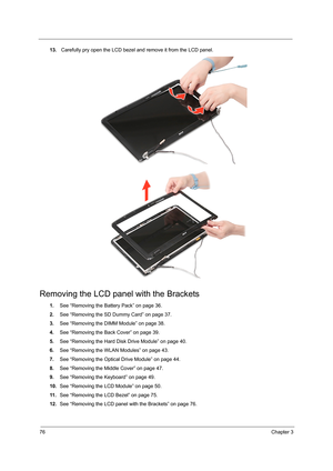 Page 8476Chapter 3
13. Carefully pry open the LCD bezel and remove it from the LCD panel. 
Removing the LCD panel with the Brackets
1.See “Removing the Battery Pack” on page 36.
2.See “Removing the SD Dummy Card” on page 37.
3.See “Removing the DIMM Module” on page 38.
4.See “Removing the Back Cover” on page 39.
5.See “Removing the Hard Disk Drive Module” on page 40.
6.See “Removing the WLAN Modules” on page 43.
7.See “Removing the Optical Drive Module” on page 44.
8.See “Removing the Middle Cover” on page 47....