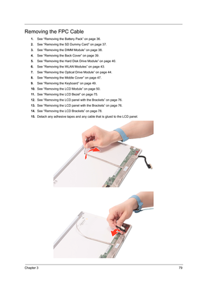 Page 87Chapter 379
Removing the FPC Cable
1.See “Removing the Battery Pack” on page 36.
2.See “Removing the SD Dummy Card” on page 37.
3.See “Removing the DIMM Module” on page 38.
4.See “Removing the Back Cover” on page 39.
5.See “Removing the Hard Disk Drive Module” on page 40.
6.See “Removing the WLAN Modules” on page 43.
7.See “Removing the Optical Drive Module” on page 44.
8.See “Removing the Middle Cover” on page 47.
9.See “Removing the Keyboard” on page 49.
10.See “Removing the LCD Module” on page 50.
11...