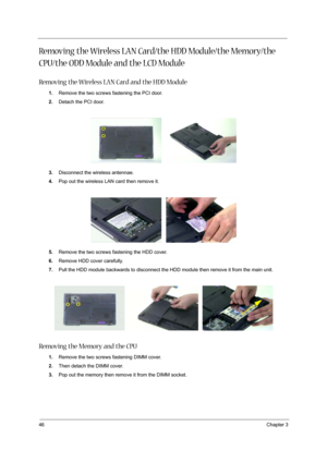 Page 5246Chapter 3
Removing the Wireless LAN Card/the HDD Module/the Memory/the 
CPU/the ODD Module and the LCD Module 
Removing the Wireless LAN Card and the HDD Module
1.Remove the two screws fastening the PCI door.
2.Detach the PCI door.
3.Disconnect the wireless antennae.
4.Pop out the wireless LAN card then remove it.
5.Remove the two screws fastening the HDD cover.
6.Remove HDD cover carefully.
7.Pull the HDD module backwards to disconnect the HDD module then remove it from the main unit.
Removing the...