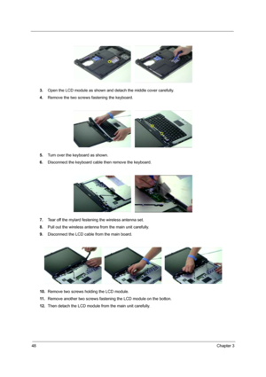 Page 5448Chapter 3
3.Open the LCD module as shown and detach the middle cover carefully.
4.Remove the two screws fastening the keyboard.
5.Turn over the keyboard as shown.
6.Disconnect the keyboard cable then remove the keyboard.
7.Tear off the mylard festening the wireless antenna set.
8.Pull out the wireless antenna from the main unit carefully.
9.Disconnect the LCD cable from the main board.
10.Remove two screws holding the LCD module.
11 .Remove another two screws fastening the LCD module on the botton....