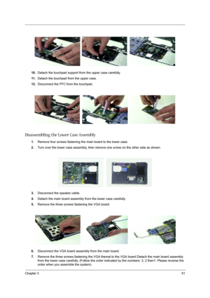 Page 57Chapter 351
10.Detach the touchpad support from the upper case carefully.
11 .Detach the touchpad from the upper case.
12.Disconnect the FFC from the touchpad.
Disassembling the Lower Case Assembly
1.Remove four screws fastening the main board to the lower case.
2.Turn over the lower case assembly, then remove one screw on the other side as shown.
3.Disconnect the speaker cable.
4.Detach the main board assembly from the lower case carefully.
5.Remove the three screws fastening the VGA board.
6.Disconnect...