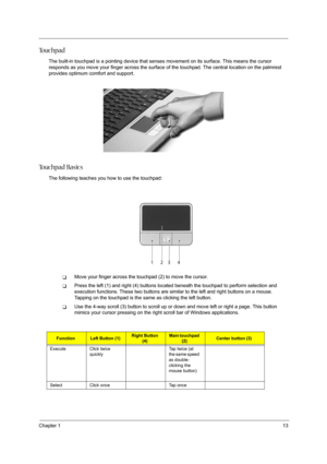 Page 21
Chapter 113
To u c h p a d
The built-in touchpad is a pointing device that senses movement on its surface. This means the cursor 
responds as you move your finger across the surface  of the touchpad. The central location on the palmrest 
provides optimum comfort and support.
To u c h p a d  B a s i c s
The following teaches you how to use the touchpad:
TMove your finger across the touchpad (2) to move the cursor. 
TPress the left (1) and right (4) buttons locat ed beneath the touchpad to perform...