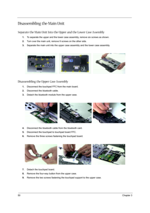 Page 58
50Chapter 3
Disassembling the Main Unit
Separate the Main Unit Into the Upper and the Lower Case Assembly
1.To separate the upper and the lower case assembly, remove six screws as shown.
2. Turn over the main unit, remove 9 screws on the other side.
3. Separate the main unit into the upper case assembly and the lower case assembly.
Disassembling the Upper Case Assembly
1.Disconnect the touchpad FFC from the main board.
2. Disconnect the bluetooth cable.
3. Detach the bluetooth module from the upper...